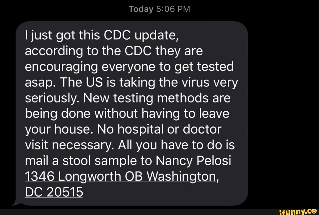 I just got this CDC update,
according to the CDC they are
encouraging everyone to get tested
asap. The US is taking the virus very
seriously. New testing methods are
being done without having to leave
your house. No hospital or doctor
visit necessary. All you have to do is
mail a stool sample to Nancy Pelosi
1346 Longworth OB Washington,
DC 20515