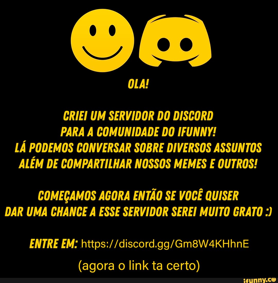 OLA!
GRIEI UM SERVIDOR DO DISGORD
PARA COMUNIDADE DO IFUNNY!
LÁ PODEMOS CONVERSAR SOBRE DIVERSOS ASSUNTOS ALÉM DE COMPARTILHAR NOSSOS MEMES E OUTROS!
COMEÇAMOS AGORA ENTÃO SE VOCÊ QUISER DAR UMA CHANCE A ESSE SERVIDOR SEREI MUITO GRATO
ENTRE EM:
(agora o link ta certo)