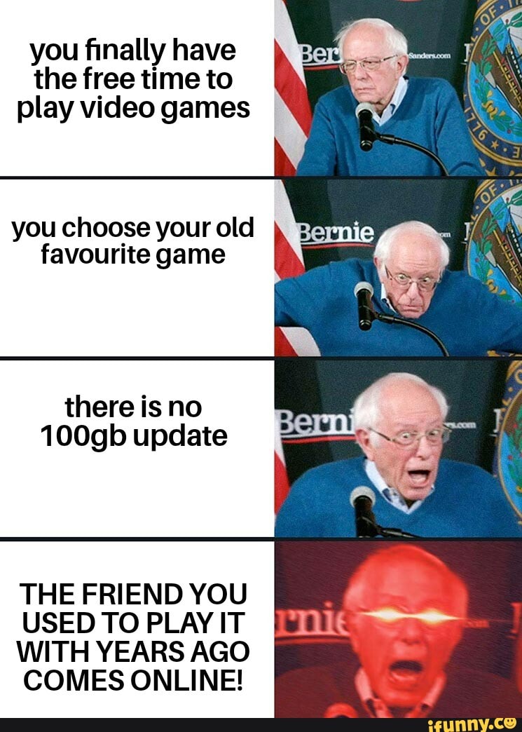 you finally have
the free time to
play video games
you choose your old
favourite game
there is no
100gb update
THE FRIEND YOU
USED TO PLAY IT
WITH YEARS AGO
COMES ONLINE!