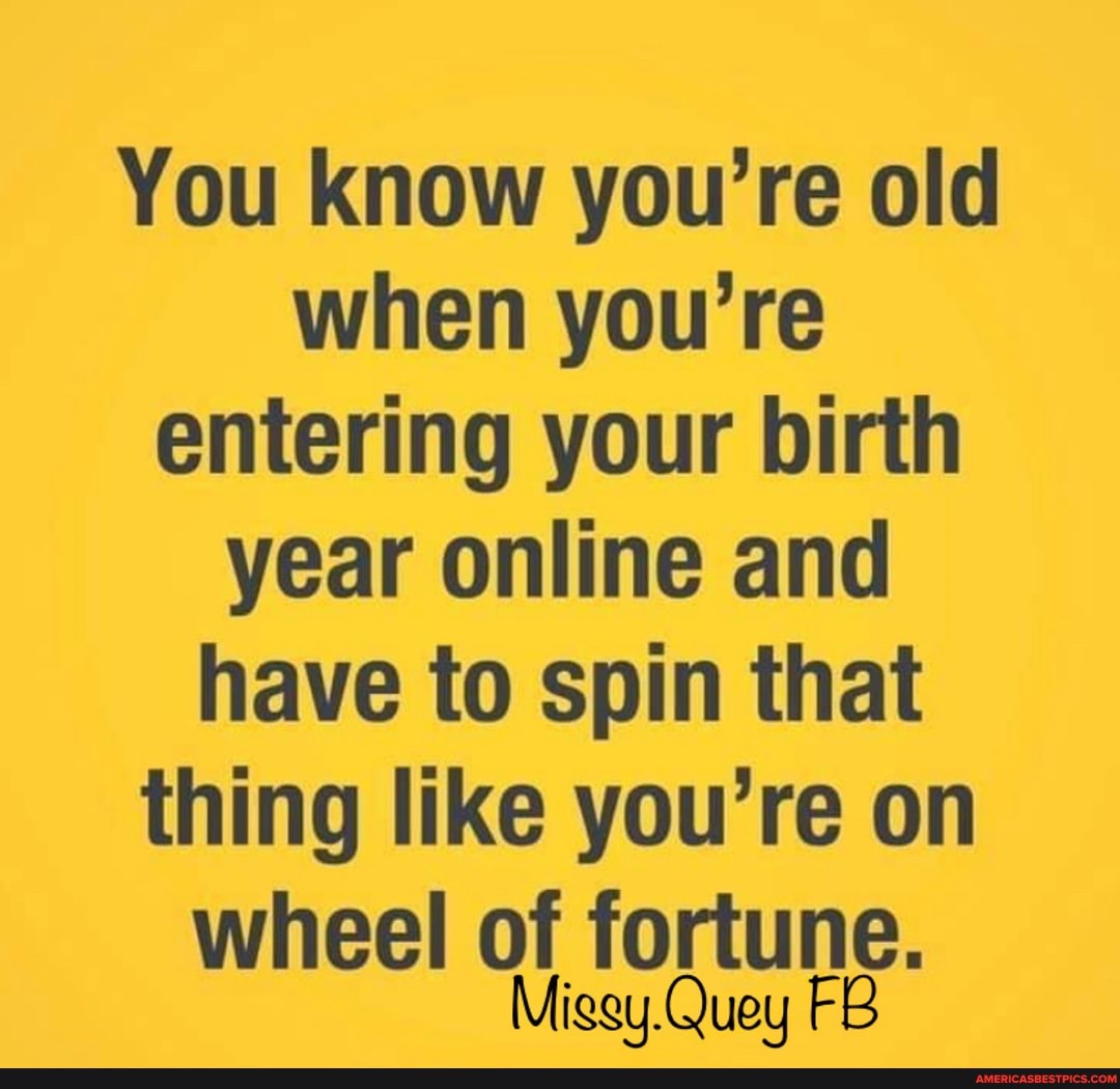 You know you're old when you're entering your birth year online and have to spin that thing like you're on
wheel of fortune.
Migey.Quey FB