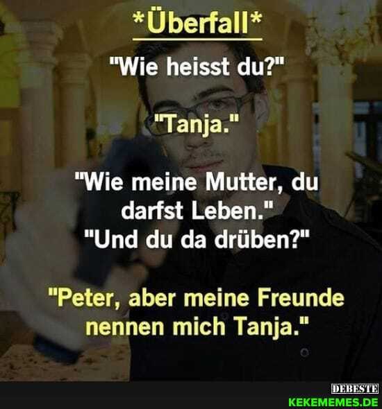 *Überfall*
"Wie heisst du?"
"Tanja."
"Wie meine Mutter, du darfst Leben."
"Und du da drüben?"
"Peter, aber meine Freunde nennen mich Tanja."