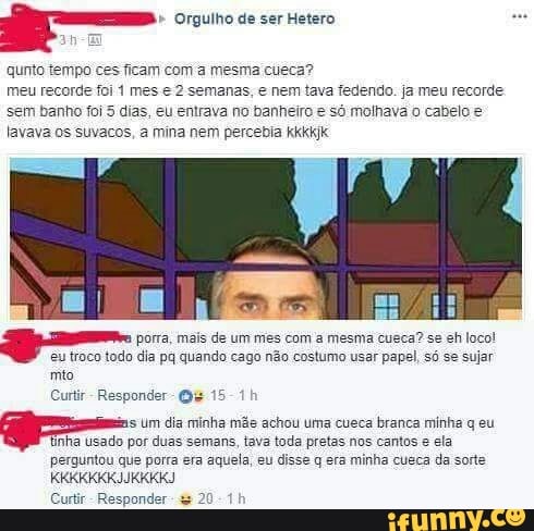a. Orgulho de ser Hetero
qunto tempo
ces ficam com a mesma cueca?
meu recorde foi 1 mes e 2 semanas, e nem tava fedendo. ja meu recorde
sem banho foi 5 dias, eu entrava no banheiro e só molhava o cabelo e
lavava os suvacos, a mina nem percebia kkkkjk
E
= porra, mais de um mes com a mesma cueca? se eh loco!
eu troco todo dia pq quando cago não costumo usar papel, só se sujar
mto
Curtir- Responder- Qu 15-1
s Um dia minha mãe achou uma cueca branca minha q eu
inha Usado por duas semans, tava toda pretas nos cantos e ela
perguntou que porra era aquela, eu disse q era minha cueca da sorte
Curtir
Responde