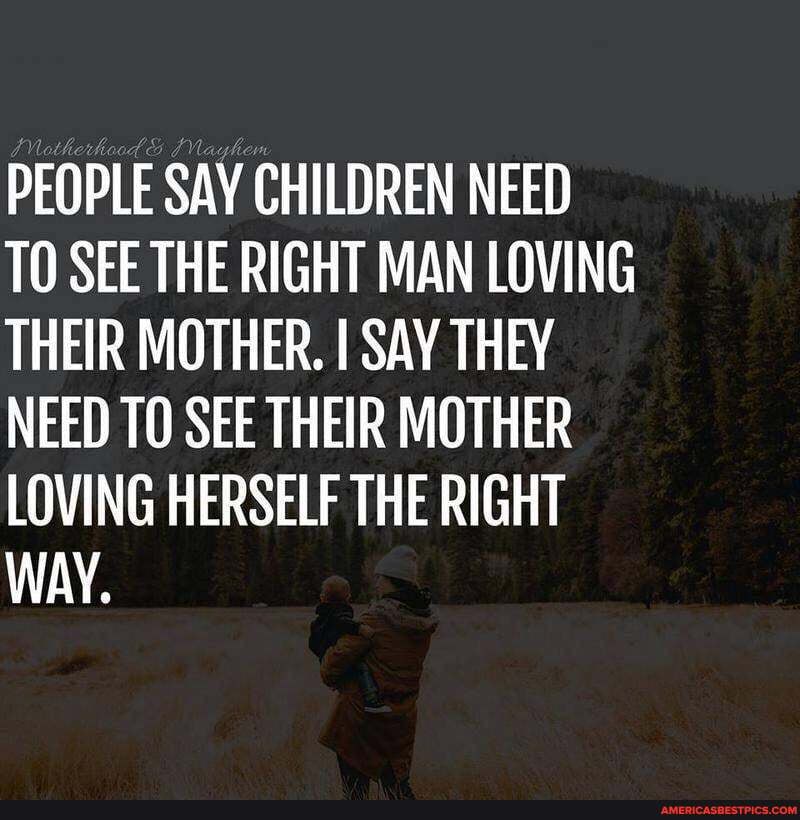 PEOPLE SAY CHILDREN NEED TO SEE THE RIGHT MAN LOVING THEIR MOTHER. I SAY THEY NEED TO SEE THEIR MOTHER LOVING HERSELF THE RIGHT WAY.