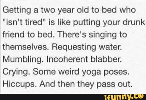 Getting a two year old to bed who
"isn‘t tired" is like putting your drunk
friend to bed. There’s singing to
themselves. Requesting water.
Mumbling. Incoherent blabber.
Crying. Some weird yoga poses.
Hiccups. And then they pass out.