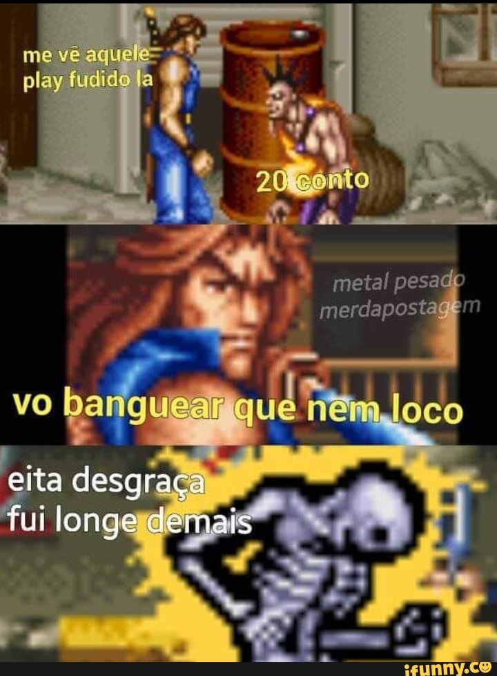 me vê aquele= play fudido
gonto
metal pesado merdapostec em
vo banguear que nem loco
eita desgraça
fui longe demais
