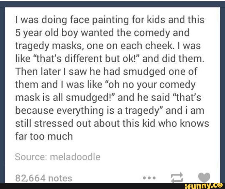 lwas doing face painting for kids and this
5 year old boy wanted the comedy and
tragedy masks, one on each cheek. I was
like "that's different but ok!" and did them.
Then later I saw he had smudged one of
them and I was like "oh no yourcomedy
mask is all smudged!" and he said "that‘s
because everything is a tragedy" and i am
still stressed out about this kid who knows
far too much