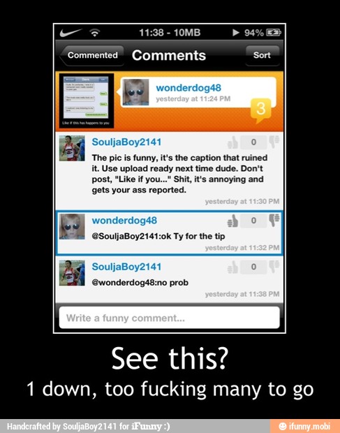 Commented Comments Sort
The pic is
funny, it's the caption that ruined
it. Use upload ready next time dude. Don't
post, "Like if you...* Shit it's annoying and
gets your ass reported.
eSouljaBoy2141:0k Ty for the tip
ASES
'Ewonderdogá8:mo prob
See this?
1 down, too fucking many to go - See this?
1 down, too fucking many to go