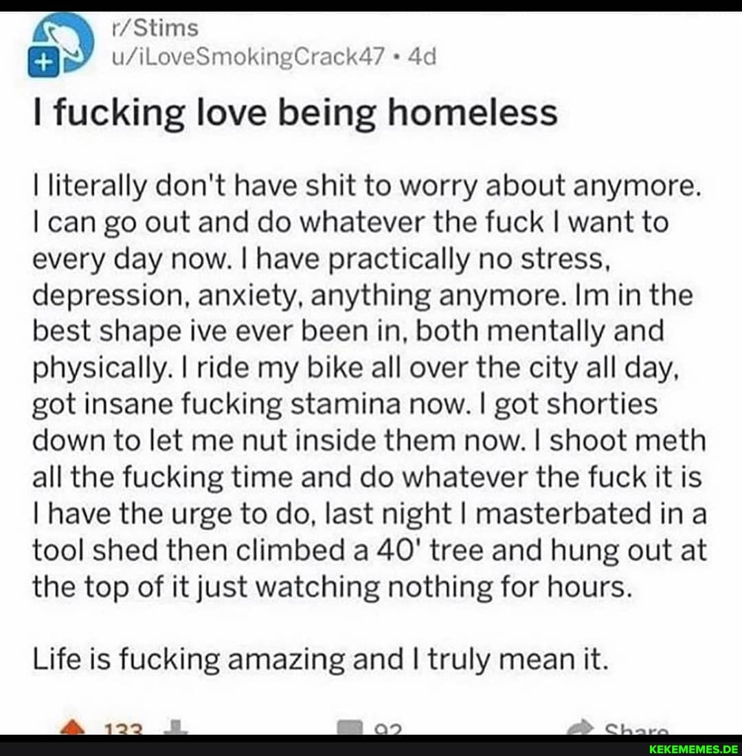 I fucking love being homeless
literally don't have shit to worry about anymore.
I can go out and do whatever the fuck I want to every day now. I have practically no stress, depression, anxiety, anything anymore. Im in the best shape ive ever been in, both mentally and physically. I ride my bike all over the city all day, got insane fucking stamina now. I got shorties down to let me nut inside them now. I shoot meth all the fucking time and do whatever the fuck it is
I have the urge to do, last night I masterbated in a tool shed then climbed a 40' tree and hung out at the top of it just watching nothing for hours.
Life is fucking amazing and I truly mean it.