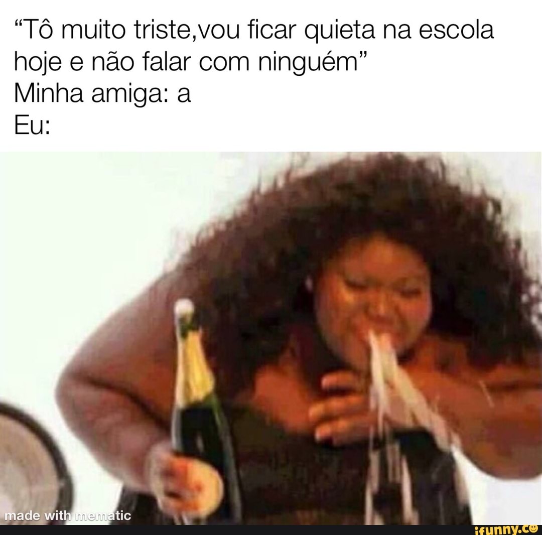 "Tô muito triste,vou ficar quieta na escola
hoje e não falar com ninguém"
Minha amiga: a