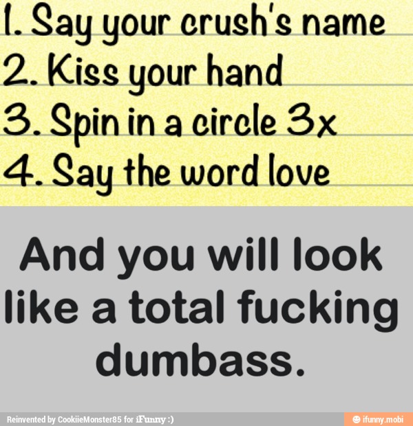 I. Say your crush's name
2. Kiss your hand
3. Spinin a
circle 3x
4. Say the word love
And you will look
like a total fucking
dumbass.