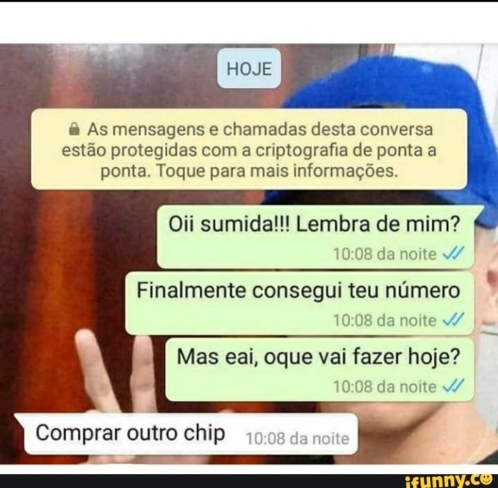 As mensagens e chamadas desta conversa
estão protegidas com a criptografia de ponta a
ponta. Toque para mais informações.
Oii sumida!!! Lembra de mim?
Finalmente consegui teu numero
10:08 da noite 10:08 da noite W/W