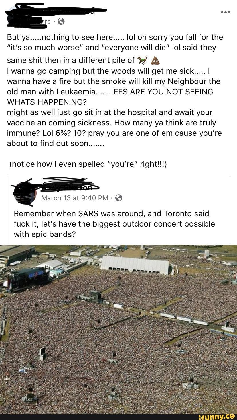But ya.....nothing to see here..... lol oh sorry you fall for the
"it's so much worse" and "everyone will die" lol said they
same shit then in a different pile of ¿bi
I wanna go camping but the woods will get me sick..... I
wanna have a fire but the smoke will kill my Neighbour the
old man with Leukaemia...... FFS ARE YOU NOT SEEING
WHATS HAPPENING?
might as well just go sit in at the hospital and await your
vaccine an coming sickness. How many ya think are truly
immune? Lol 6%? 10? pray you are one of em cause you're
(notice how I even spelled "you're" right!!!)
Remember when SARS was around, and Toronto said
fuck it, let's have the biggest outdoor concert possible
with epic bands?