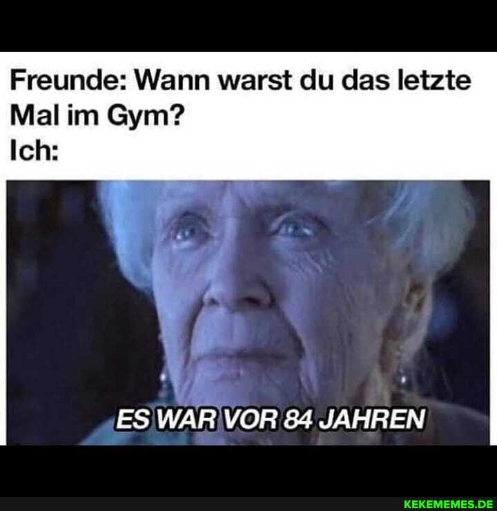 Freunde: Wann warst du das letzte
Mal im Gym?
Ich:
ES WAR VOR 84 JAHREN