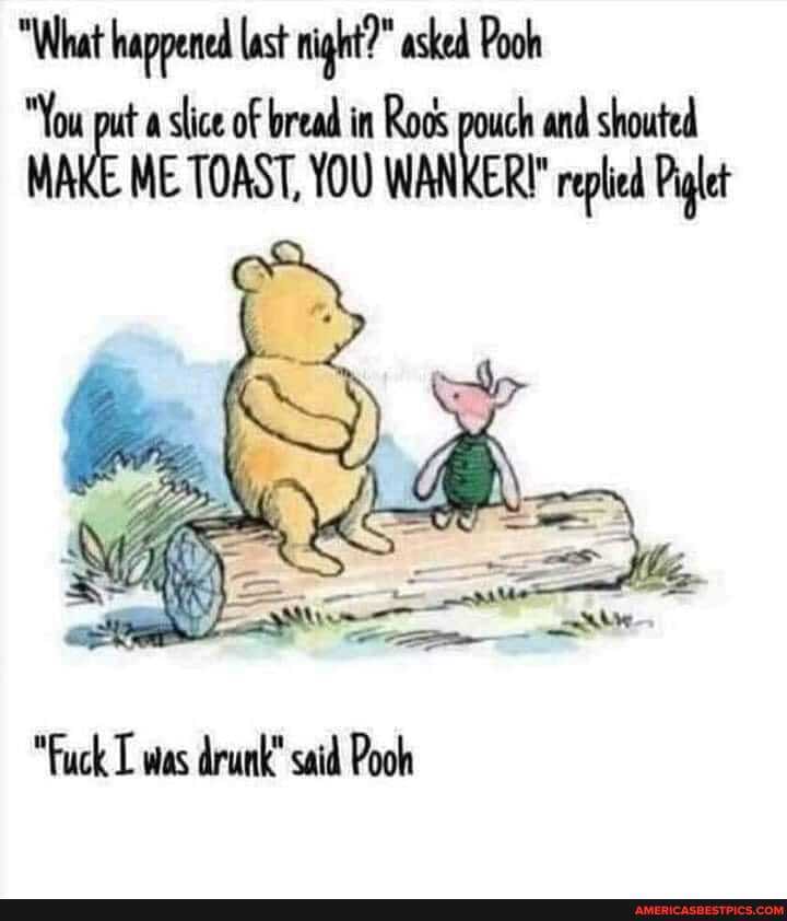 "What happened lat night?" asked Pooh in Rods pouch and shouted
MAKE ME TOAST, YOU WANKER?" replied Piglet
Ss)
"Fuck was drunk" said Pooh