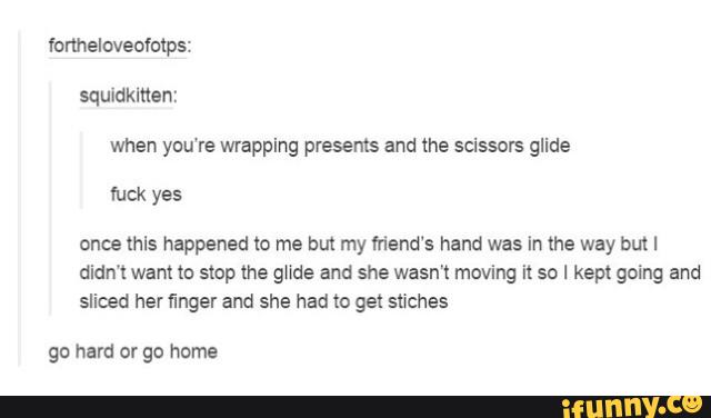 when you're wrapping presents and the scissors glide
once thls happened to me but my friend‘s hand was In the way but I
didn‘t want to stop the glide and she wasn't moving it so I kept going and
sliced her finger and she had to gel stiches
gn hard or go home