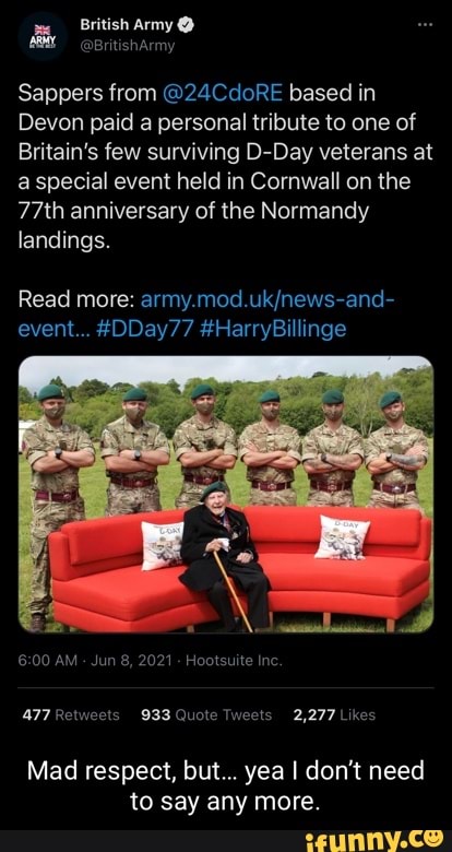 army
Sappers from @24CdoRE based in
Devon paid a personal tribute to one of
Britain's few surviving D-Day veterans at a special event held in Cornwall on the
77th anniversary of the Normandy landings.
Read more: event... #DDay77 Harry
AM Jun 8, 2021 Hootsuite Inc.
ww 933 Quote Tweets 2,277 Likes
Mad respect, but... yea I don't need to say any more.