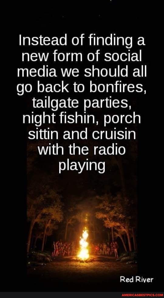 Instead of finding a new form of social media we should all go back to bonfires, tailgate parties, night fishin, porch sittin and cruisin with the radio
playing
Red River