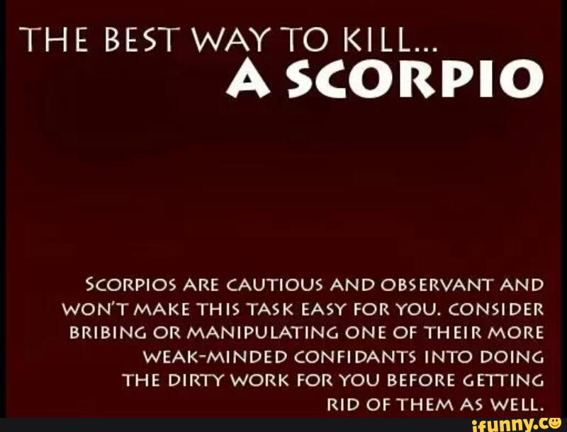 THE BEST WAY TO KILL...
A SCORPIO
S(ORPIOS ARE CAUTIOUS AND OBSERVANT AND
WON'T MAKE TH IS TASK EASY FOR YOU. CONSIDER
BRIBING OR MANIPULATING ONE OF THEIR MORE
WEAK-MINDED CONFIDANTS INTO DOING
THE DIRTY WORK FOR YOU BEFORE GFI'HNC.