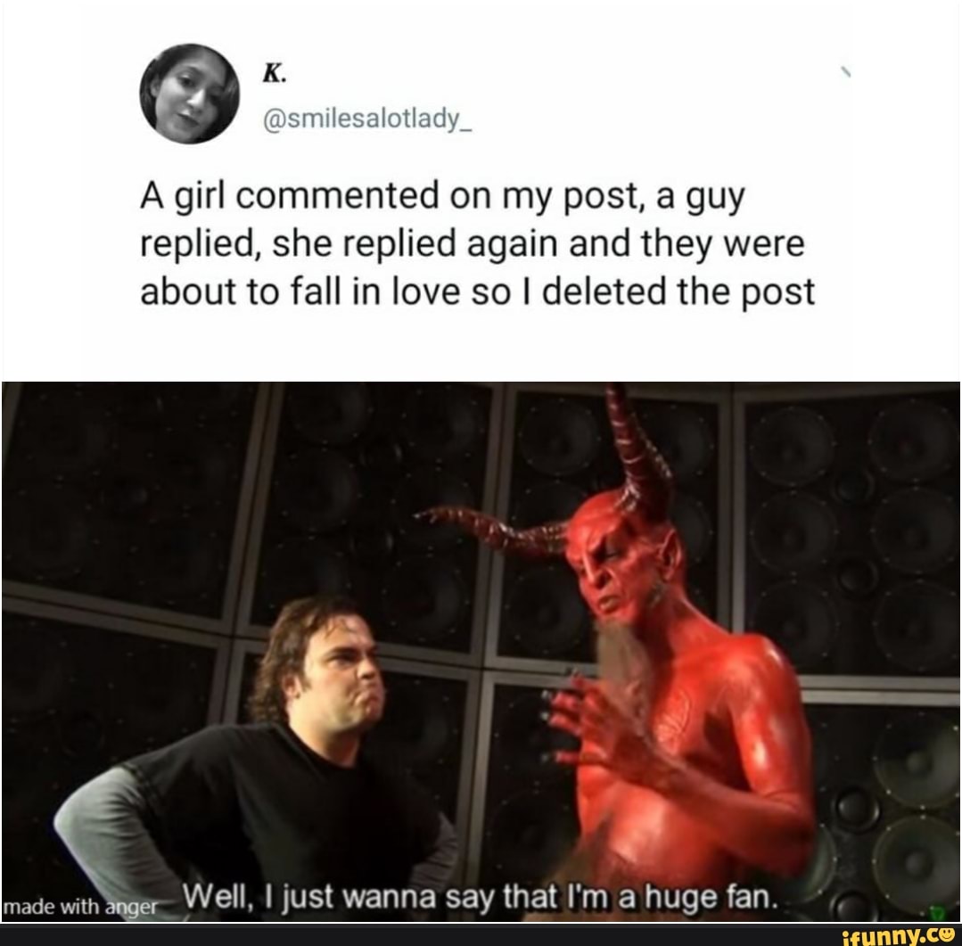 A girl commented on my post, a guy
replied, she replied again and they were
about to fall in love so I deleted the post
made with ager-
Well, I just wanna say that I'm a huge fan.