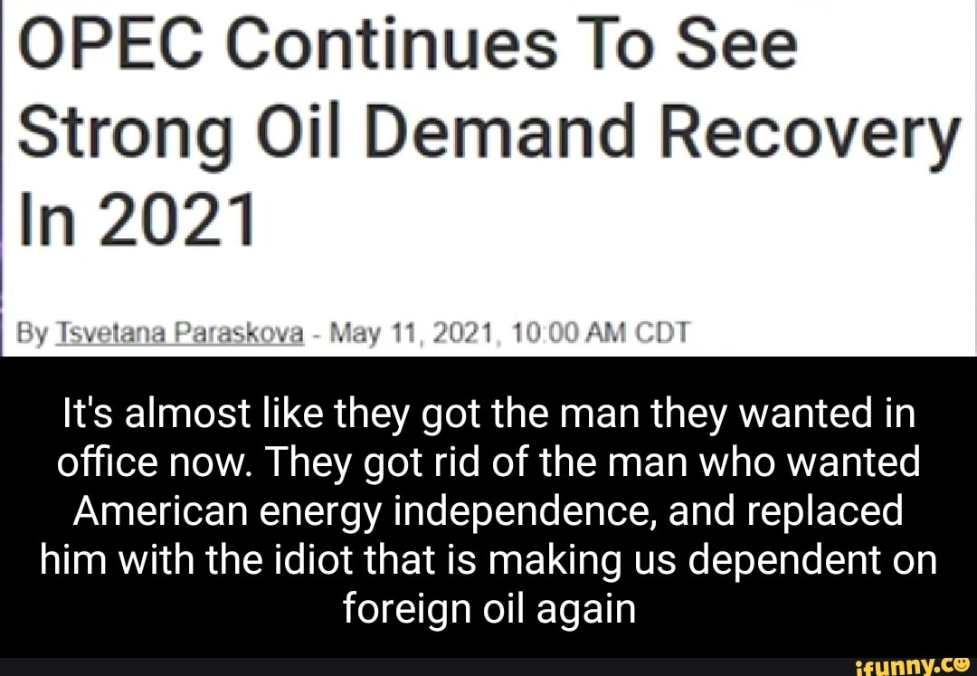 OPEC Continues To See
Strong Oil Demand Recovery
In 2021
By Tsvetana Paraskova - May 11, 2021, AM CDT
It's almost like they got the man they wanted in office now. They got rid of the man who wanted
American energy independence, and replaced him with the idiot that is making us dependent on foreign oil again