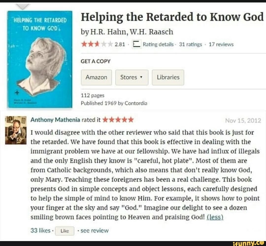 we Helping the Retarded to Know God
TO KNOW GOD,
by H.R. Hahn, W.H. Raasch
2.81 E_I Rating details - 31 ratings 17 reviews
GET COPY Amazon Stores Libraries
112 pages
Published 1969 by Contordia
Anthony Mathenia rated it
Nov 15, 2012
I would disagree with the other reviewer who said that this book is just for the retarded. We have found that this book is effective in dealing with the immigrant problem we have at our fellowship. We have had influx of illegals and the only English they know is "careful, hot plate". Most of them are from Catholic backgrounds, which also means that don't really know God, only Mary. Teaching these foreigners has been a real challenge. This book presents God in simple concepts and object lessons, each carefully designed to help the simple of mind to know Him. For example, it shows how to point your finger at the sky and say "God." Imagine our delight to see a dozen smiling brown faces pointing to Heaven and praising God! (less)
33 likes- Like see review
