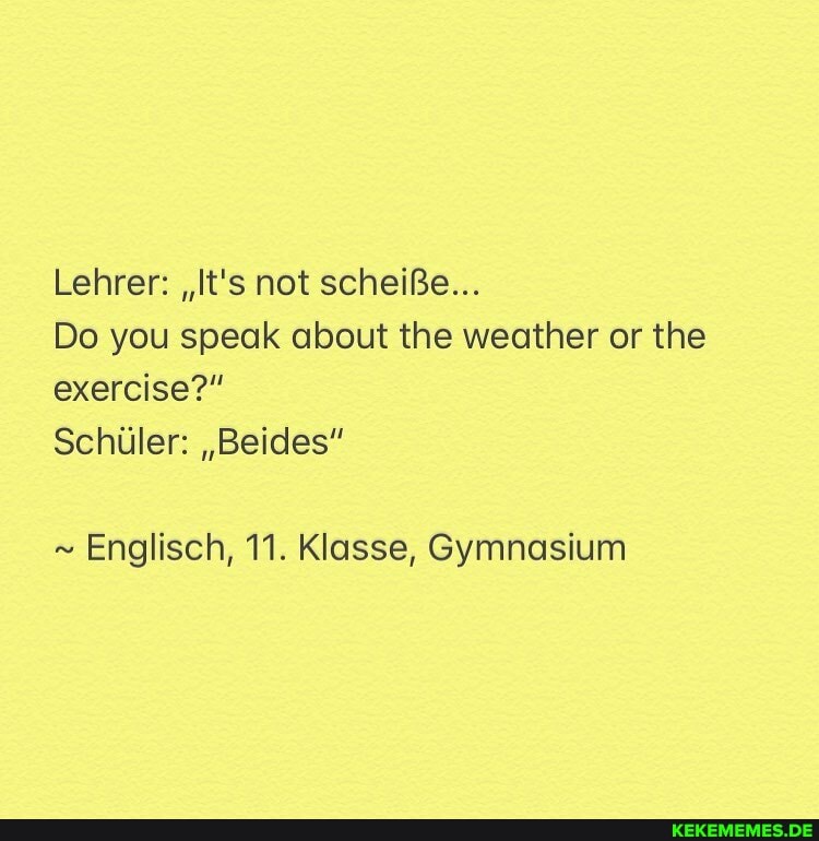 Lehrer: ,,t's not scheiBe...
Do you speak about the weather or the exercise?"
Schuler: ,,Beides"
~ Englisch, 11. Klasse, Gymnasium