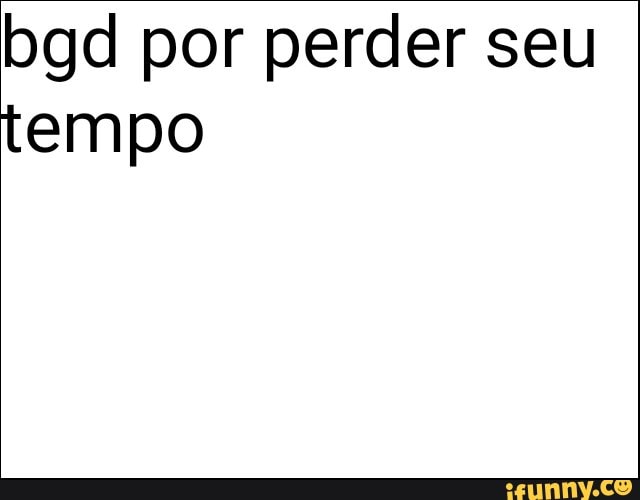 bgd por perder seu
tempo