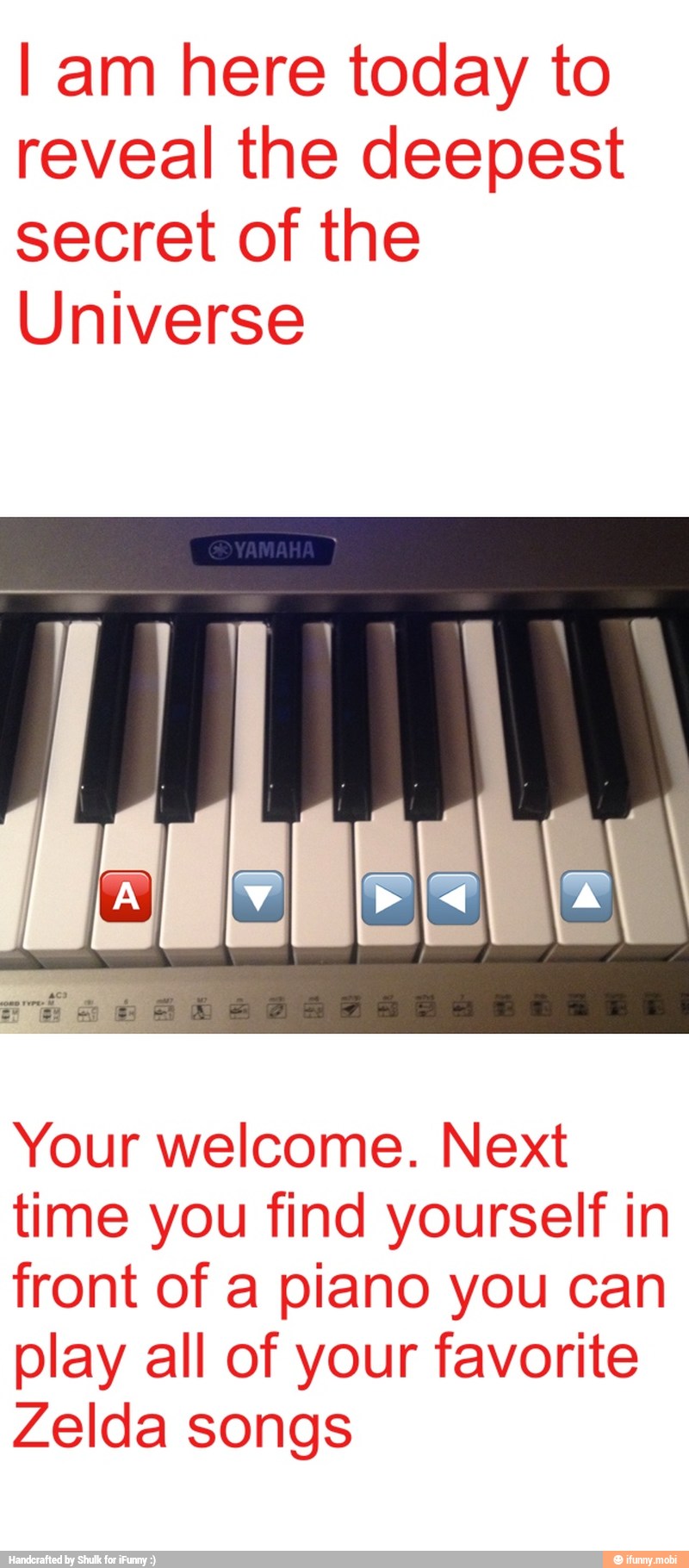 I am here today to
reveal the deepest
secret of the
Universe
Your welcome. Next
time you find yourself in
front of a piano you can
play all of your favorite