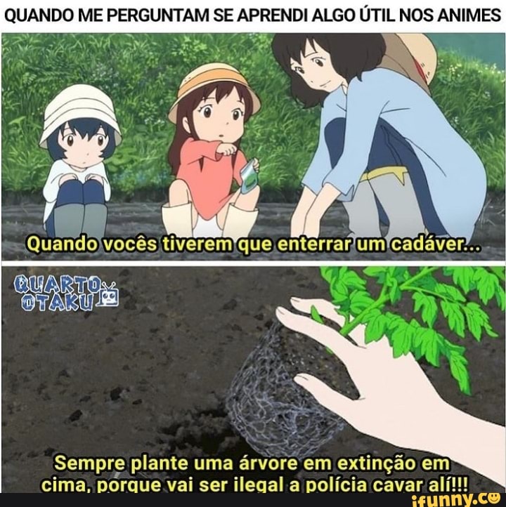 QUANDO ME PERGUNTAM SE APRENDI ALGO ÚTIL NOS ANIMES
Sempre plante uma árvore em extinção em cima. porque vai ser ilegal a polícia cavar alí!!!