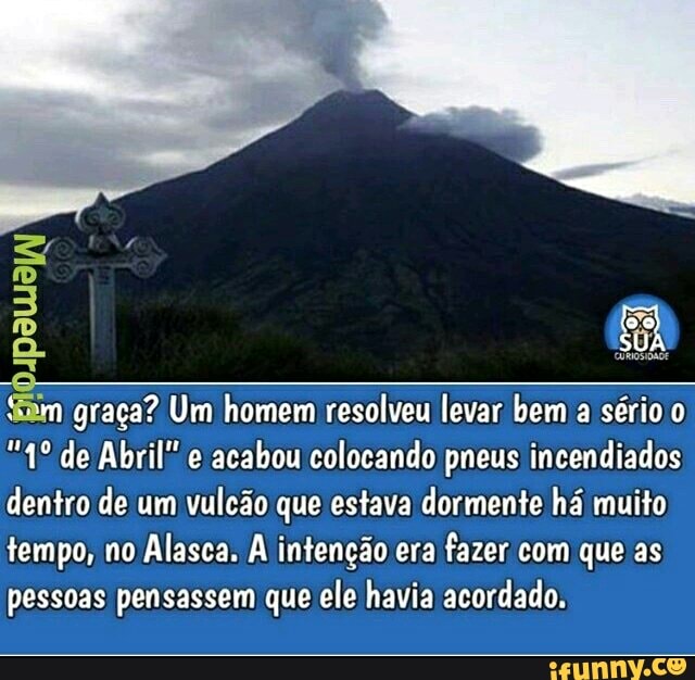im graça? Um homem resolveu levar bem a sério o
acabou colocando pneus incendiados
dentro de um vulcão que estava dormente há muito
tempo, no Alasca. A intencao era
fazer com que as
pessoas pensassem que ele havia acordado.