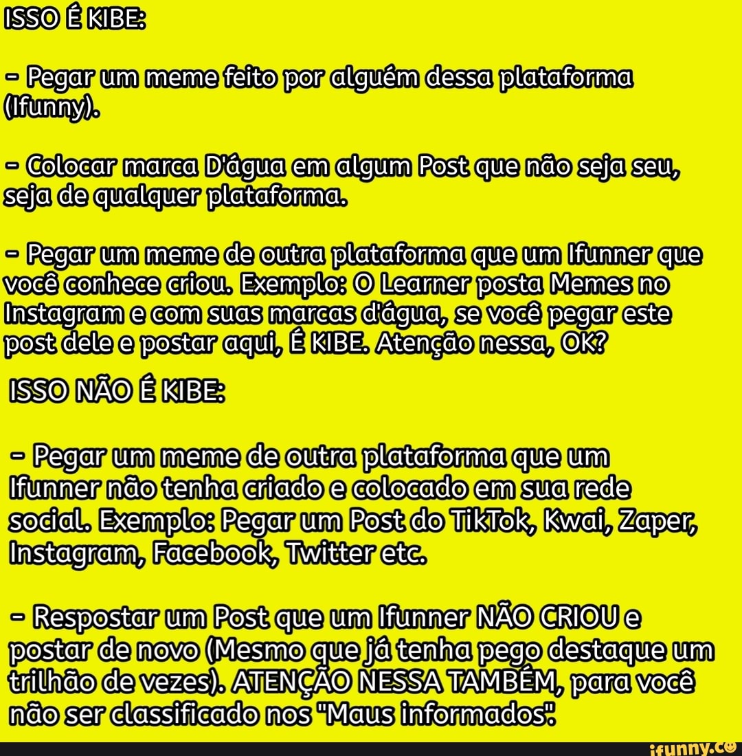 ISSO É KIBE:
- Pegar um meme feito por alguém dessa plataforma
(funny).
- Colocar marca D'água em algum Post que não seja seu, seja de qualguer plataforma.
- Pegar um meme de outra plataforma que um Ifunner que você conhece criou. Exemplo: O Learner posta Memes no
Instagram e com suas marcas d'água, se você pegar este post dele e postar aqui, É KIBE. Atenção nessa, OK?
ISSO NÃO É KIBE:
- Pegar um meme de outra plataforma que um
Ifunner não tenha criado e colocado em sua rede social. Exemplo: Pegar um Post do TikTok, Kwai, Zaper,
Instagram, Facebook, Twitter etc.
- Respostar um Post que um Ifunner NÃO CRIOU e postar de novo (Mesmo que já tenha pego destaque um trilhão de vezes). ATENÇÃO NESSA TAMBÉM, para você não ser classificado nos "Maus informados".