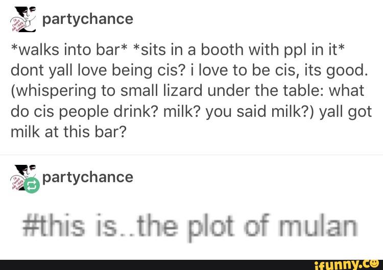 QE
62L partychance
*walks into bar* *sits in a booth with ppl in it*
dont yall love being cís? i love to be cís, its good.
(Whisperíng to small Iízard under the table: what
do cis people drink? milk? you said milk?) yall got
milk at this bar?
#his is..the plot of mulan