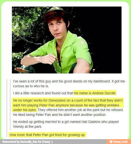 I've seen a lot of this guy and his good deeds on my dashboard. It got me
curious as to who he is.
I did
a
little research and found out that his name is Andrew Ducote
He no longer works for Disneyland on a count of the fact that they didn't
want him playing Peter Pan anymore because he was getting wrinkles
under his eyes. They offered him another job at the park but he refused
He liked being Peter Pan and he didn't want another position.
He ended up getting married to a girl named Hali Gaskins who played
Wendy at the park.
How ironic that Peter Pan got fired for growing up