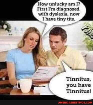 How unlucky am I?
First I'm diagnosed
with dyslexia, now tits.
Tinnitus, you have
Tinnitus!