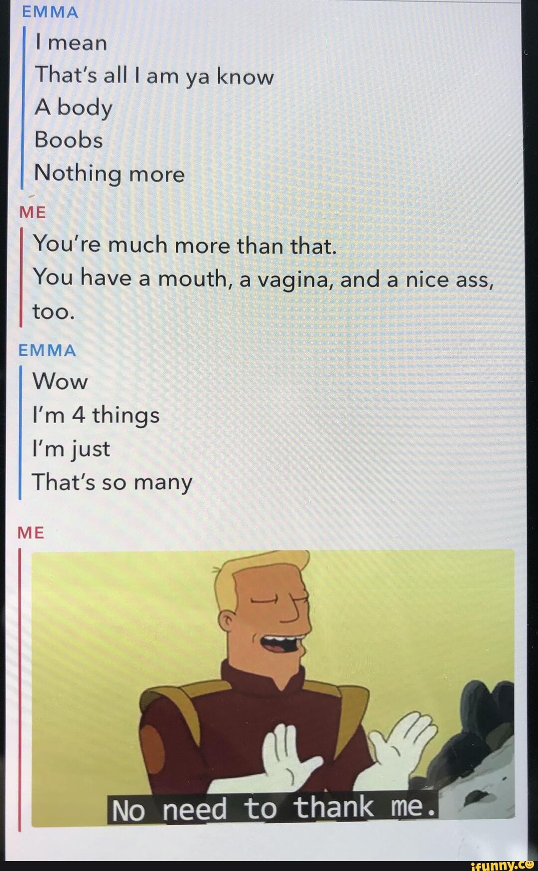 EMMA
That's all l am ya know
A body
Boobs
Nothing more
You're much more
than that.
You have a mouth, a vagina, and a nice ass,
too.
EMMA
Wow
I'm 4 things
I'm just
That's so many
ME