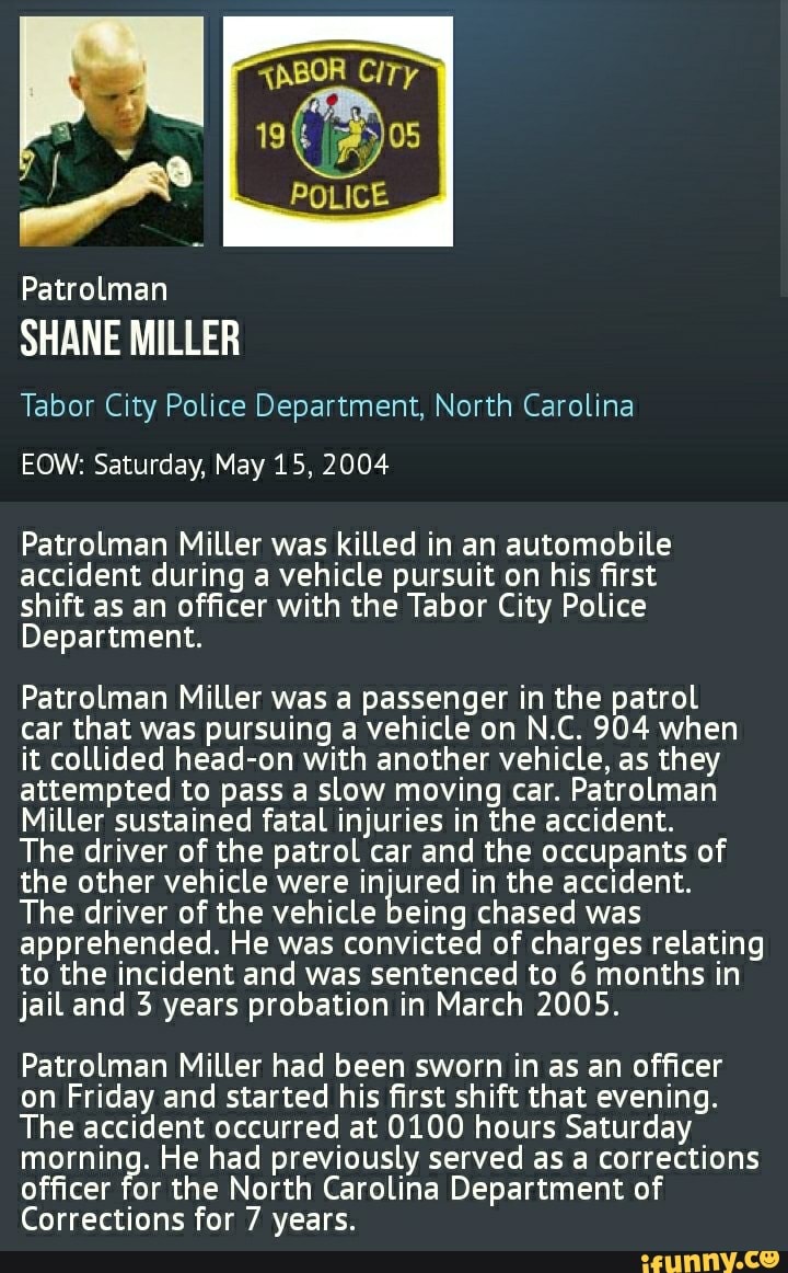 "NBOR CiTy
19
POLICE
Patrolman
SHANE MILLER
Tabor City Police Department, North Carolina
EOW: Saturday, May 15, 2004
Patrolman Miller was killed in an automobile accident during a vehicle pursuit on his first shift as an officer with the Tabor City Police
Department.
Patrolman Miller was a passenger in the patrol car that was pursuing a vehicle on N.C. 904 when it collided head-on with another vehicle, as they attempted to pass a slow moving car. Patrolman
Miller sustained fatal injuries in the accident.
The driver of the patrol car and the occupants of the other vehicle were injured in the accident.
The driver of the vehicle being chased was apprehended. He was convicted of charges relating to the incident and was sentenced to 6 months in jail and 3 years probation in March 2005.
Patrolman Miller had been sworn in as an officer on Friday and started his first shift that evening.
The accident occurred at 0100 hours Saturday morning. He had previously served as a corrections officer for the North Carolina Department of
Corrections for 7 years.
