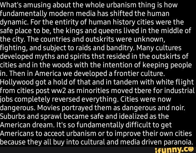 What's amusing about the whole urbanism thing is how fundamentally modern media has shifted the human dynamic. For the entirity of human history cities were the safe place to be, the kings and queens lived in the middle of the city. The countries and outskrits were unknown, fighting, and subject to raids and banditry. Many cultures developed myths and spirits thst resided in the outskirts of cities and in the woods with the intention of keeping people in. Then in America we developed a frontier culture.
Hollywood got a hold of that and in tandem with white flight from cities post as minorities moved there for industrial jobs completely reversed everything. Cities were now dangerous. Movies portrayed them as dangerous and nair.
Suburbs and sprawl became safe and idealized as the
American dream. It's so fundamentally difficult to get
Americans to acceot urbanism or to improve their own cities because they all buy into cultural and media driven paranoia.