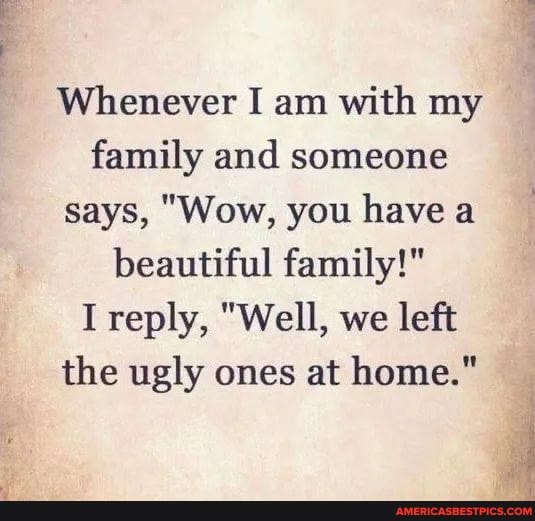 Whenever I am with my family and someone says, "Wow, you have a beautiful family!"
I reply, "Well, we left the ugly ones at home."