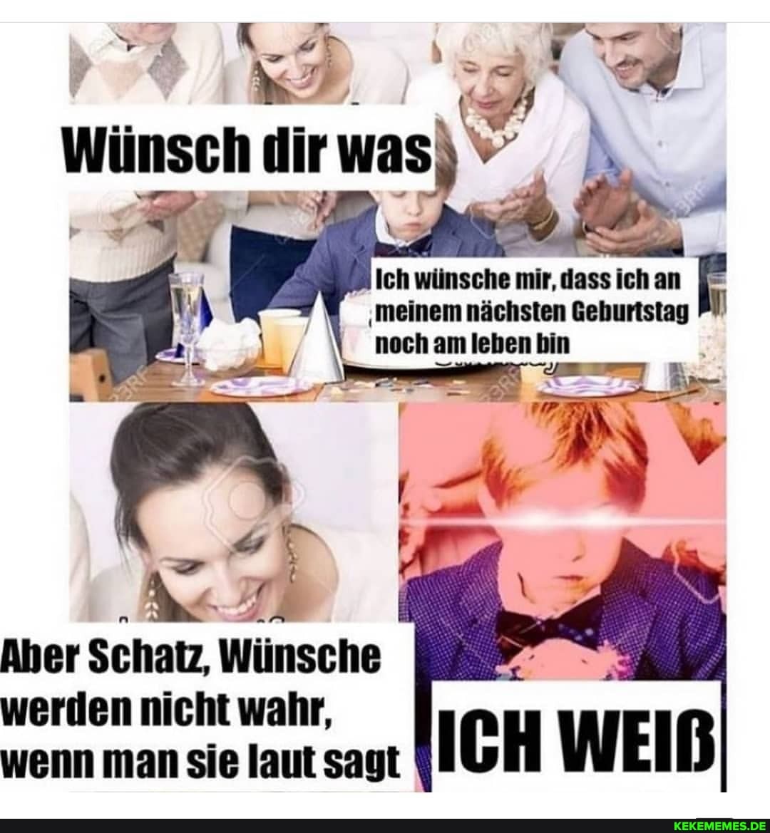 Wünsch ir was
Ich wünsche 'meinem mir, dass nächsten ich Gehurtstag E
'meinem nächsten Geburistag nech am leben bin
Aber Schatz, Wünsche werden nicht wahr, wenn man sie laut sagt