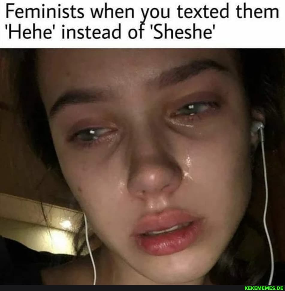 Feminists when you texted them
'Hehe' instead of 'Sheshe'