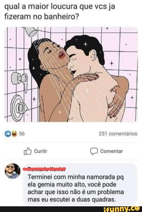 qual a maior loucura que vcs ja
fizeram no banheiro?
Reis
Terminei com minha namorada pq
ela gemia muito alto, você pode
achar que isso não é um problema
mas eu escutei a duas quadras.