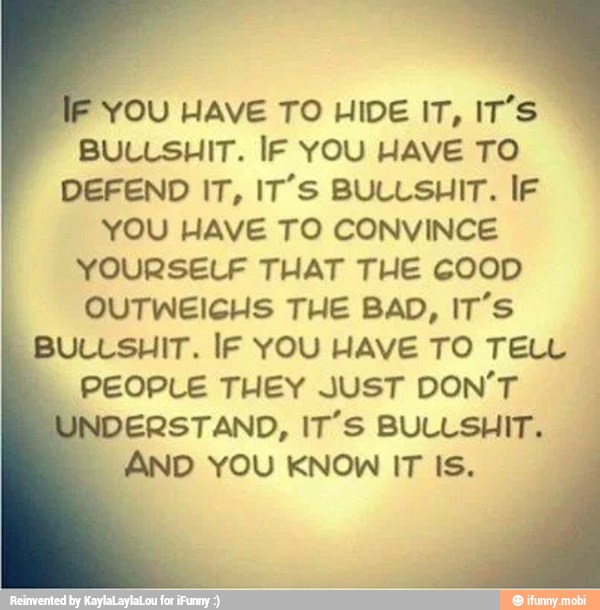 IF
YOU HAVE TO HIDE IT, IT'S
BULLSHIT. IF YOU HAVE TO
DEFEND IT, IT'S BULLSHIT. IF
YOU HAVE TO CONVINCE
YOURSELF THAT THE COOD
OUTWEICHS THE BAD, IT'S
BULLSHIT. IF YOU HAVE TO TELL
PEOPLE THEY JUST DON'T
UNDERSTAND, IT'S BULLSHIT.
AND YOU KNOW IT IS.