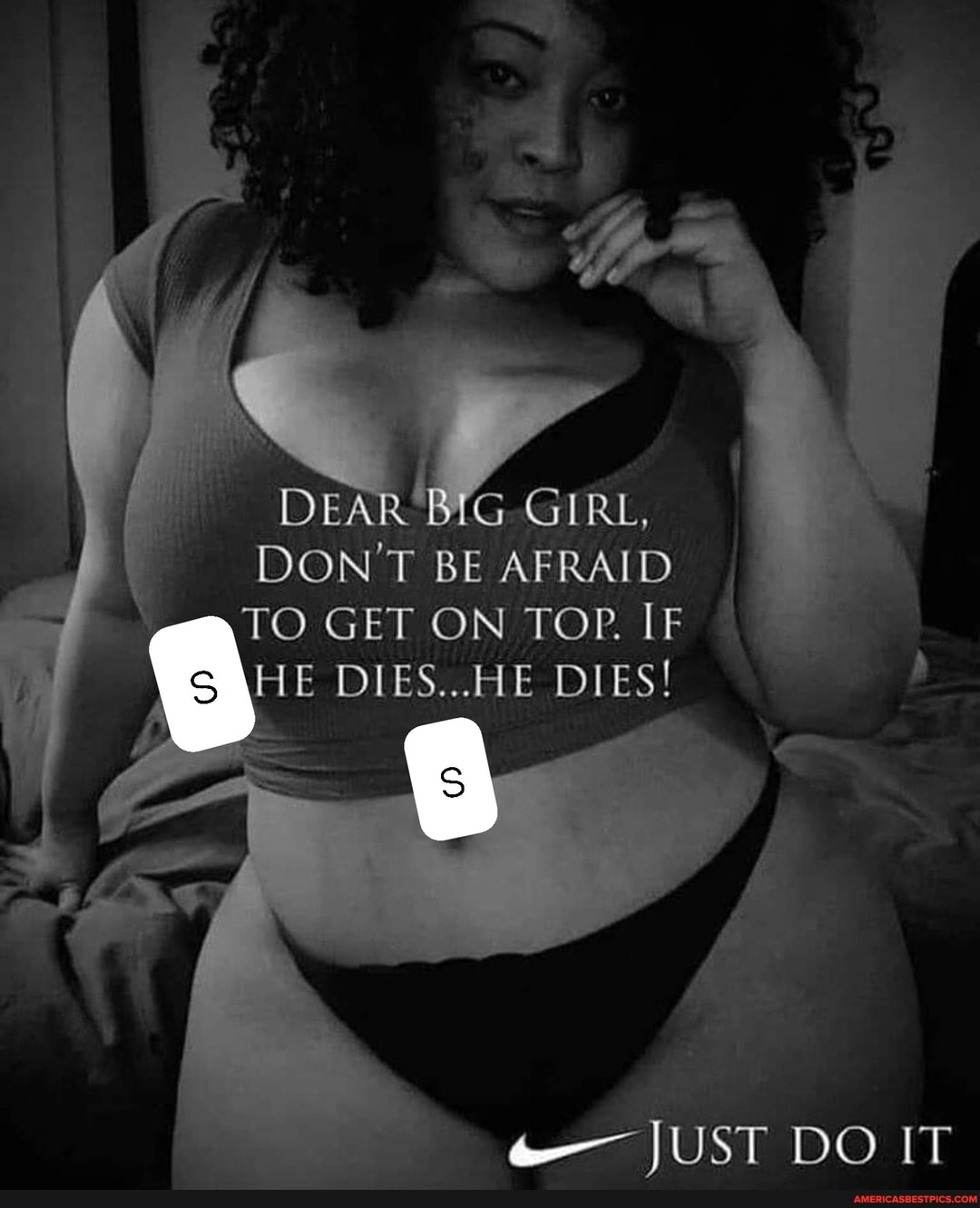 I DEAR BiG DON'T BE GIRL, AFRAID DON'T BE AFRAID
TO GET ON TOP. IF HE DIES.. DIES!
JUST DO IT