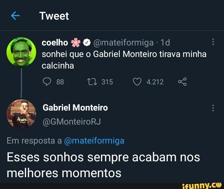 Tweet
coelho (Qmateiformiga - :
I sonhei que o Gabriel Monteiro tirava minha calcinha
es 315 4212
Gabriel Monteiro
NE (WGMonteiroRJ Em resposta a (omateiformiga
Esses sonhos sempre acabam nos melhores momentos
