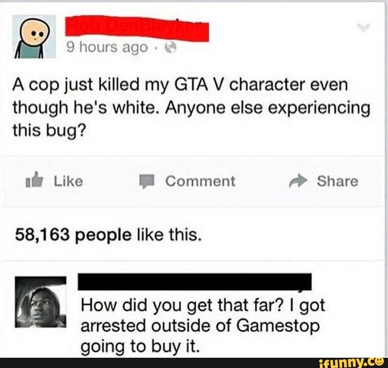 A cop just killed my GTA V character even
though he's white. Anyone else experiencing
this bug?
58,163 people like this.
A, How did you get that far? I got
arrested outside of Gamestop
going to buy it.