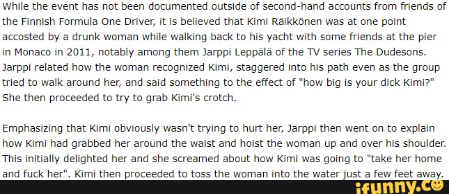 While the event has not been documented outside of second-hand accounts from friends of the Finnish Formula One Driver, it is believed that Kimi Raikk6nen was at one point accosted by a drunk woman while walking back to his yacht with some friends at the pier in Monaco in 2011, notably among them Jarppi Leppala of the TV series The Dudesons.
Jarppi related how the woman recognized Kimi, staggered into his path even as the group tried to walk around her, and said something to the effect of "how big is your dick Kimi?"
She then proceeded to try to grab Kimi's crotch.
Emphasizing that Kimi obviously wasn't trying to hurt her, Jarppi then went on to explain how Kimi had grabbed her around the waist and hoist the woman up and over his shoulder.
This initially delighted her and she screamed about how Kimi was going to "take her home and fuck her". Kimi then proceeded to toss the woman into the water just a few feet away.
