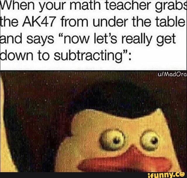 hen your math teacher grabs
he AK47 from under the table
and says "now let's really get
down to subtracting":
LN Tego