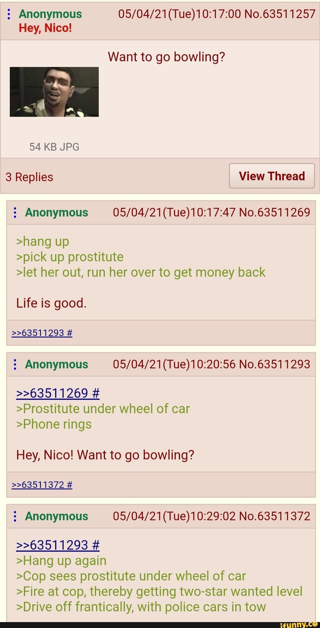 Anonymous No.63511257
Hey, Nico!
Want to go bowling?
54 KB JPG
3 Replies View Thread
Anonymous No.63511269
>hang up
>pick up prostitute
>let her out, run her over to get money back
Life is good.
>>63511293
Anonymous No.63511293
>>63511269 #
>Prostitute under wheel of car
>Phone rings
Hey, Nico! Want to go bowling?
Anonymous No.63511372
>>63511372
>>63511293 #
>Hang up again
>Cop sees prostitute under wheel of car
>Fire at cop, thereby getting two-star wanted level
>Drive off frantically, with police cars in tow