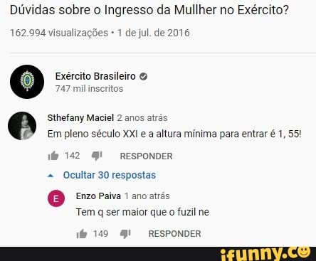 Dúvidas sobre o Ingresso da Mullher no Exército?
162.994 visualizações 1 de jul. de 2016
Exército Brasileiro
747 mil inscritos
Sthefany Maciel 2 anos atrás
Em pleno século XXI a altura mínima para entrar é 1, 55!
142
RESPONDER Ocultar 30 respostas
Enzo Paiva 1 ano atrás
Tem q ser maior que o fuzil ne
RESPONDER
149 RESPONDER