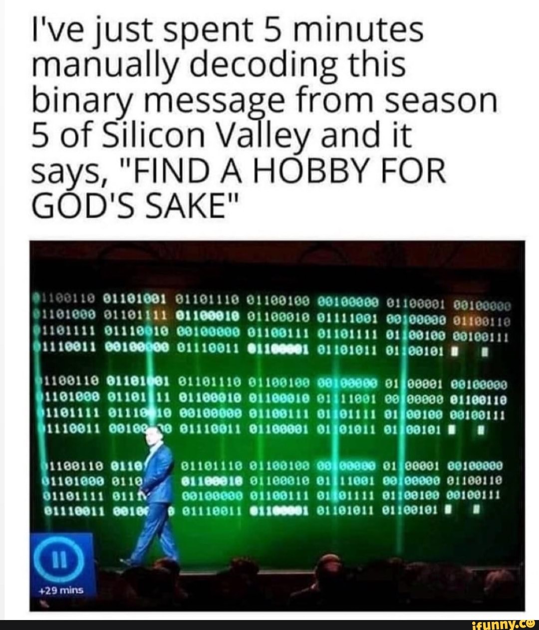I've just spent 5 minutes manually decoding this binary message from season
5 of Silicon Valley and it says, "FIND A HOBBY FOR GOD'S SAKE"
1100111 1101111
AS
CO
00100800 01100111 G1901111 e1fed100 oa10011!